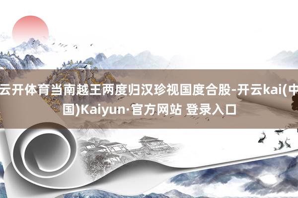 云开体育当南越王两度归汉珍视国度合股-开云kai(中国)Kaiyun·官方网站 登录入口