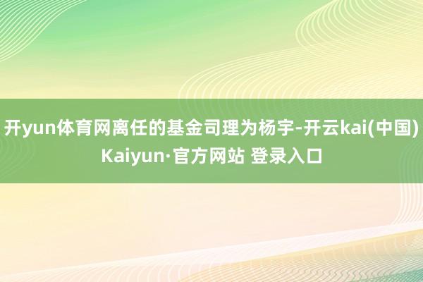 开yun体育网离任的基金司理为杨宇-开云kai(中国)Kaiyun·官方网站 登录入口