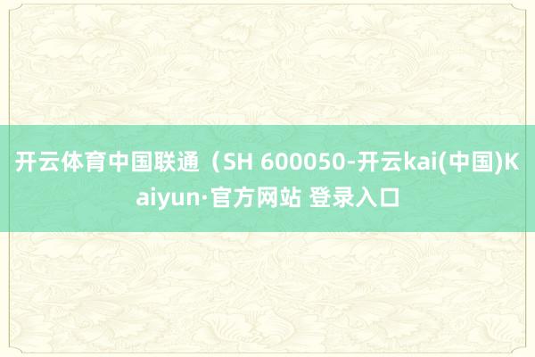 开云体育中国联通（SH 600050-开云kai(中国)Kaiyun·官方网站 登录入口