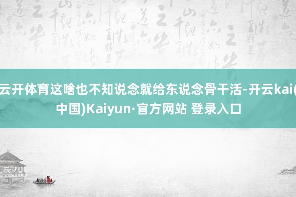 云开体育这啥也不知说念就给东说念骨干活-开云kai(中国)Kaiyun·官方网站 登录入口