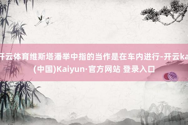 开云体育维斯塔潘举中指的当作是在车内进行-开云kai(中国)Kaiyun·官方网站 登录入口