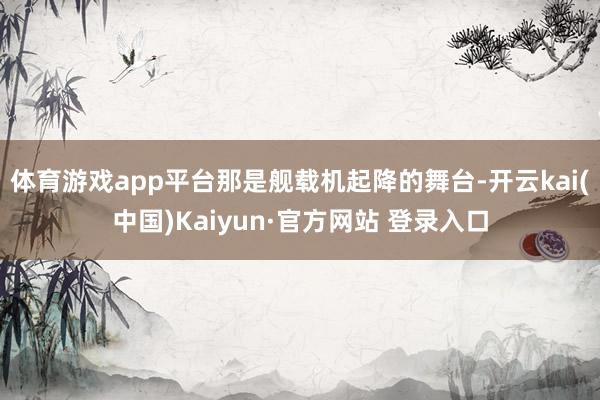 体育游戏app平台那是舰载机起降的舞台-开云kai(中国)Kaiyun·官方网站 登录入口