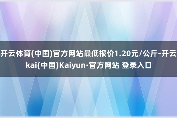 开云体育(中国)官方网站最低报价1.20元/公斤-开云kai(中国)Kaiyun·官方网站 登录入口