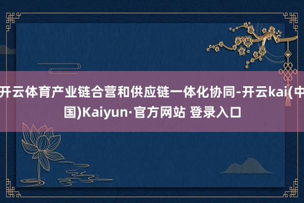开云体育产业链合营和供应链一体化协同-开云kai(中国)Kaiyun·官方网站 登录入口