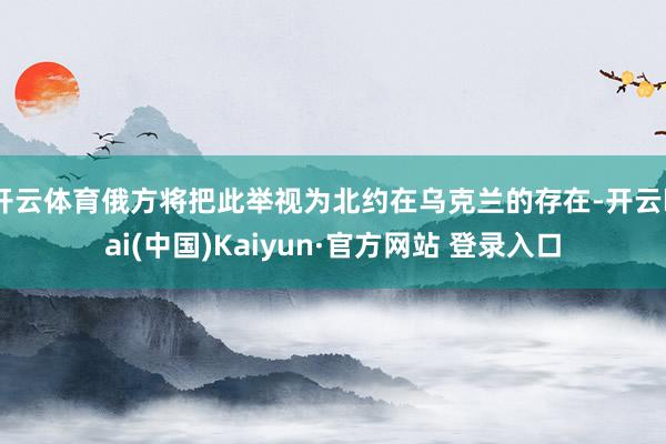 开云体育俄方将把此举视为北约在乌克兰的存在-开云kai(中国)Kaiyun·官方网站 登录入口