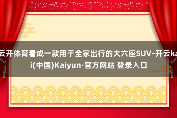 云开体育看成一款用于全家出行的大六座SUV-开云kai(中国)Kaiyun·官方网站 登录入口