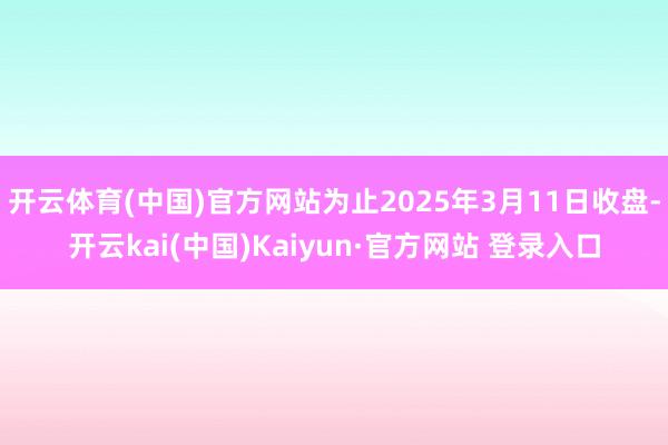 开云体育(中国)官方网站为止2025年3月11日收盘-开云kai(中国)Kaiyun·官方网站 登录入口