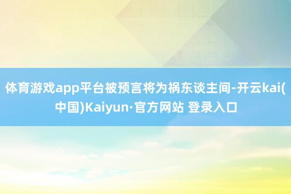 体育游戏app平台被预言将为祸东谈主间-开云kai(中国)Kaiyun·官方网站 登录入口