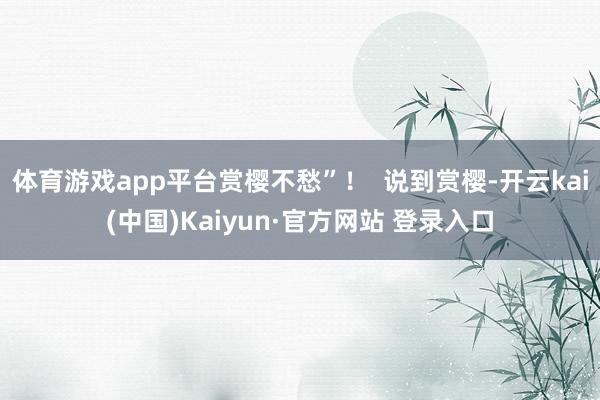 体育游戏app平台赏樱不愁”！  说到赏樱-开云kai(中国)Kaiyun·官方网站 登录入口