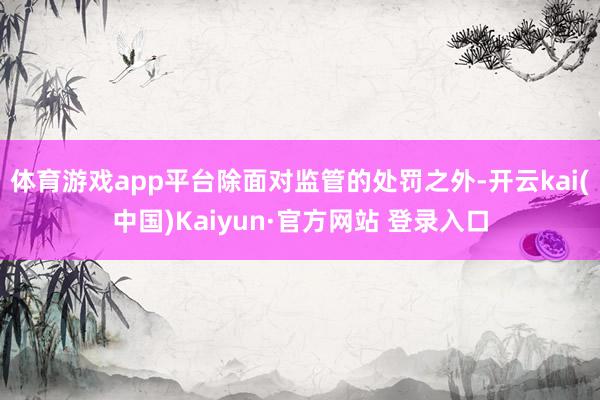 体育游戏app平台除面对监管的处罚之外-开云kai(中国)Kaiyun·官方网站 登录入口