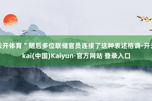 云开体育＂随后多位联储官员连接了这种表述格调-开云kai(中国)Kaiyun·官方网站 登录入口