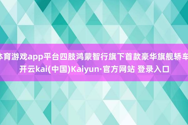 体育游戏app平台四肢鸿蒙智行旗下首款豪华旗舰轿车-开云kai(中国)Kaiyun·官方网站 登录入口