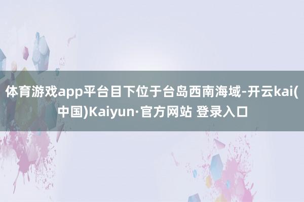 体育游戏app平台目下位于台岛西南海域-开云kai(中国)Kaiyun·官方网站 登录入口