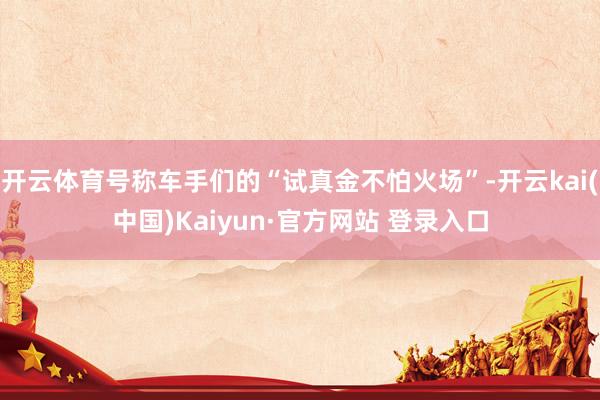 开云体育号称车手们的“试真金不怕火场”-开云kai(中国)Kaiyun·官方网站 登录入口