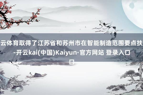 开云体育取得了江苏省和苏州市在智能制造范围要点扶抓-开云kai(中国)Kaiyun·官方网站 登录入口