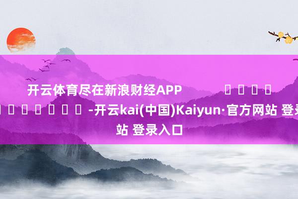 开云体育尽在新浪财经APP            													-开云kai(中国)Kaiyun·官方网站 登录入口