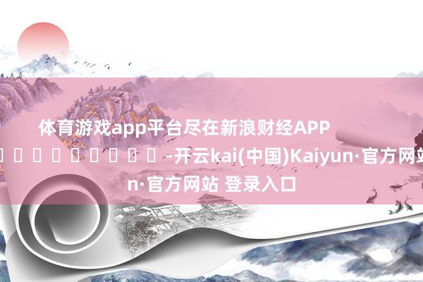 体育游戏app平台尽在新浪财经APP            													-开云kai(中国)Kaiyun·官方网站 登录入口