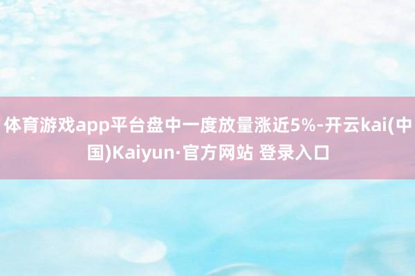 体育游戏app平台盘中一度放量涨近5%-开云kai(中国)Kaiyun·官方网站 登录入口