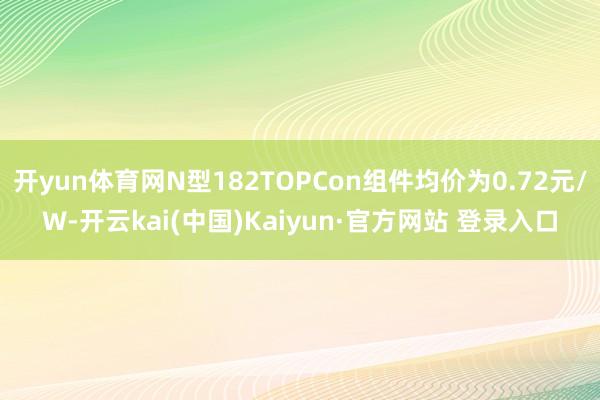 开yun体育网N型182TOPCon组件均价为0.72元/W-开云kai(中国)Kaiyun·官方网站 登录入口