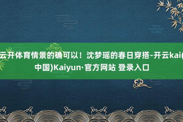 云开体育情景的确可以！沈梦瑶的春日穿搭-开云kai(中国)Kaiyun·官方网站 登录入口