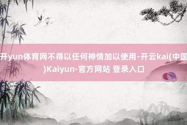 开yun体育网不得以任何神情加以使用-开云kai(中国)Kaiyun·官方网站 登录入口