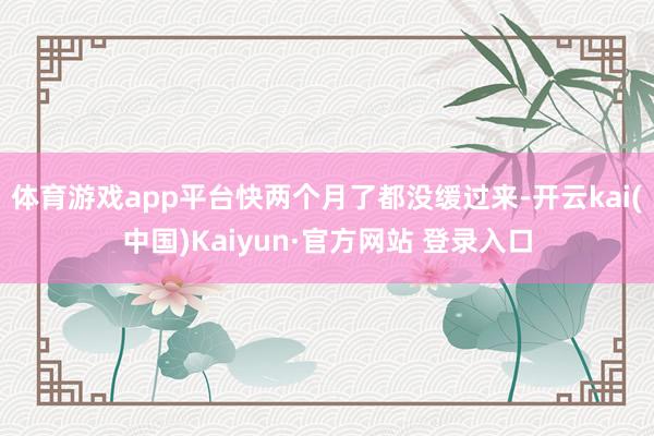 体育游戏app平台快两个月了都没缓过来-开云kai(中国)Kaiyun·官方网站 登录入口