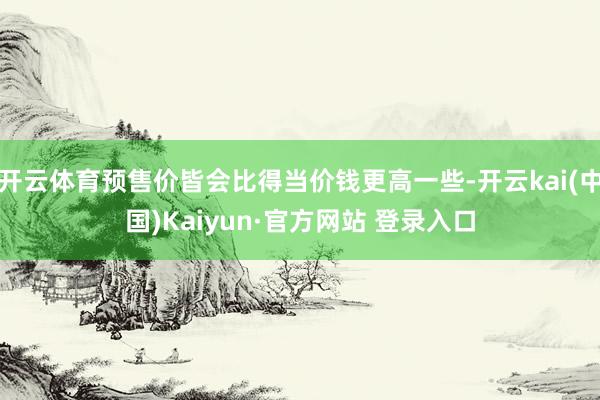 开云体育预售价皆会比得当价钱更高一些-开云kai(中国)Kaiyun·官方网站 登录入口