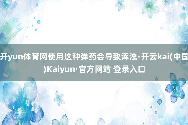 开yun体育网使用这种弹药会导致浑浊-开云kai(中国)Kaiyun·官方网站 登录入口