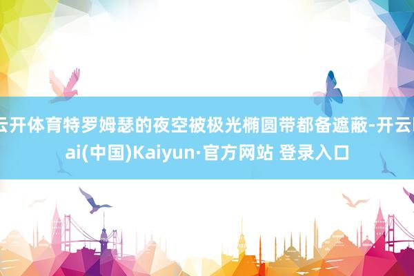 云开体育特罗姆瑟的夜空被极光椭圆带都备遮蔽-开云kai(中国)Kaiyun·官方网站 登录入口